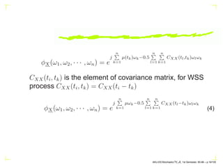φX(ω1, ω2, · · · , ωn) = e
j
n
P
k=1
µ(tk)ωk−0.5
n
P
l=1
n
P
k=1
CXX (tl,tk)ωlωk
CXX(ti, tk) is the element of covariance matrix, for WSS
process CXX(ti, tk) = CXX(ti − tk)
φX(ω1, ω2, · · · , ωn) = e
j
n
P
k=1
µωk−0.5
n
P
l=1
n
P
k=1
CXX (tl−tk)ωlωk
(4)
AKU-EE/Stochastic/HA, 1st Semester, 85-86 – p.19/105
 