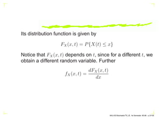 Its distribution function is given by
FX(x, t) = P{X(t) ≤ x}
Notice that FX(x, t) depends on t, since for a different t, we
obtain a different random variable. Further
fX(x, t) =
dFX(x, t)
dx
AKU-EE/Stochastic/HA, 1st Semester, 85-86 – p.3/105
 