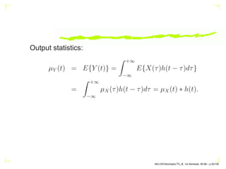 Output statistics:
µY (t) = E{Y (t)} =
Z +∞
−∞
E{X(τ)h(t − τ)dτ}
=
Z +∞
−∞
µX(τ)h(t − τ)dτ = µX(t) ∗ h(t).
AKU-EE/Stochastic/HA, 1st Semester, 85-86 – p.30/105
 