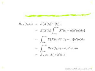 RXY (t1, t2) = E{X(t1)Y ∗
(t2)}
= E{X(t1)
Z +∞
−∞
X∗
(t2 − α)h∗
(α)dα}
=
Z +∞
−∞
E{X(t1)X∗
(t2 − α)}h∗
(α)dα
=
Z +∞
−∞
RXX(t1, t2 − α)h∗
(α)dα
= RXX(t1, t2) ∗ h∗
(t2)
AKU-EE/Stochastic/HA, 1st Semester, 85-86 – p.31/105
 