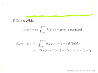 If X(t) is WSS:
µY (t) = µX
Z +∞
−∞
h(τ)dτ = µXc, a constant .
RXY (t1, t2) =
Z +∞
−∞
RXX(t1 − t2 + α)h∗
(α)dα
= RXX(τ) ∗ h∗
(−τ) = RXY (τ), τ = t1 − t2
AKU-EE/Stochastic/HA, 1st Semester, 85-86 – p.34/105
 