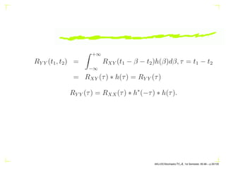 RY Y (t1, t2) =
Z +∞
−∞
RXY (t1 − β − t2)h(β)dβ, τ = t1 − t2
= RXY (τ) ∗ h(τ) = RY Y (τ)
RY Y (τ) = RXX(τ) ∗ h∗
(−τ) ∗ h(τ).
AKU-EE/Stochastic/HA, 1st Semester, 85-86 – p.35/105
 