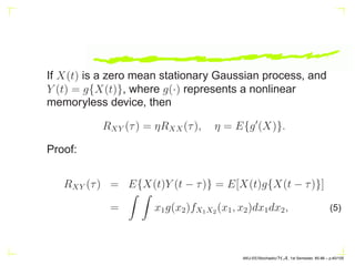 If X(t) is a zero mean stationary Gaussian process, and
Y (t) = g{X(t)}, where g(·) represents a nonlinear
memoryless device, then
RXY (τ) = ηRXX(τ), η = E{g′
(X)}.
Proof:
RXY (τ) = E{X(t)Y (t − τ)} = E[X(t)g{X(t − τ)}]
=
Z Z
x1g(x2)fX1X2 (x1, x2)dx1dx2, (5)
AKU-EE/Stochastic/HA, 1st Semester, 85-86 – p.40/105
 