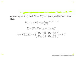 where X1 = X(t) and X2 = X(t − τ) are jointly Gaussian
RVs.
fX1X2 (x1, x2) = 1
2π
√
|A|
e−x∗A−1x/2
X = (X1, X2)T
, x = (x1, x2)T
A = E{X X∗
} =

RXX(0) RXX(τ)
RXX(τ) RXX(0)

= LL∗
AKU-EE/Stochastic/HA, 1st Semester, 85-86 – p.41/105
 