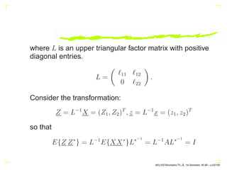 where L is an upper triangular factor matrix with positive
diagonal entries.
L =

ℓ11 ℓ12
0 ℓ22

.
Consider the transformation:
Z = L−1
X = (Z1, Z2)T
, z = L−1
x = (z1, z2)T
so that
E{Z Z∗
} = L−1
E{XX∗
}L∗−1
= L−1
AL∗−1
= I
AKU-EE/Stochastic/HA, 1st Semester, 85-86 – p.42/105
 