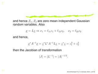 and hence Z1, Z2 are zero mean independent Gaussian
random variables. Also
x = Lz ⇒ x1 = ℓ11z1 + ℓ12z2, x2 = ℓ22z2
and hence,
x∗
A−1
x = z∗
L∗
A−1
Lz = z∗
z = z2
1 + z2
2
then the Jacobian of transformation
|J| = |L−1
| = |A|−1/2
.
AKU-EE/Stochastic/HA, 1st Semester, 85-86 – p.43/105
 
