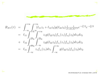 RXY (τ) =
Z +∞
−∞
Z +∞
−∞
(ℓ11z1 + ℓ12z2)g(ℓ22z2) 1
|J|
1
2π|A|1/2 e−z2
1/2
e−z2
2/2
= ℓ11
Z +∞
−∞
Z +∞
−∞
z1g(ℓ22z2)fz1 (z1)fz2 (z2)dz1dz2
+ ℓ12
Z +∞
−∞
Z +∞
−∞
z2g(ℓ22z2)fz1 (z1)fz2 (z2)dz1dz2
= ℓ11
Z +∞
−∞
z1fz1 (z1)dz1
Z +∞
−∞
g(ℓ22z2)fz2 (z2)dz2
AKU-EE/Stochastic/HA, 1st Semester, 85-86 – p.44/105
 