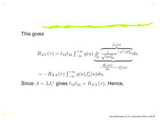 This gives
RXY (τ) = ℓ12ℓ22
R +∞
−∞
g(u) u
ℓ2
22
fu(u)
z }| {
1
√
2πℓ2
22
e−u2/2ℓ2
22
| {z }
−
dfu(u)
du
=−f′
u(u)
du
= −RXX(τ)
R +∞
−∞
g(u)f′
u(u)du,
Since A = LL∗
gives ℓ12ℓ22 = RXX(τ). Hence,
AKU-EE/Stochastic/HA, 1st Semester, 85-86 – p.46/105
 