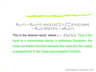 RXY (τ) = RXX(τ){−g(u)fu(u)|+∞
−∞ +
R +∞
−∞
g′
(u)fu(u)du}
= RXX(τ)E{g′
(X)} = ηRXX(τ),
This is the desired result, where η = E{g′
(X)}. Thus if the
input to a memoryless device is stationary Gaussian, the
cross correlation function between the input and the output
is proportional to the input autocorrelation function.
AKU-EE/Stochastic/HA, 1st Semester, 85-86 – p.47/105
 