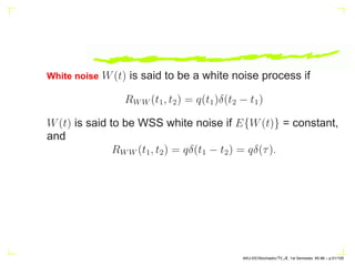 White noise W(t) is said to be a white noise process if
RWW (t1, t2) = q(t1)δ(t2 − t1)
W(t) is said to be WSS white noise if E{W(t)} = constant,
and
RWW (t1, t2) = qδ(t1 − t2) = qδ(τ).
AKU-EE/Stochastic/HA, 1st Semester, 85-86 – p.51/105
 
