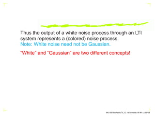 Thus the output of a white noise process through an LTI
system represents a (colored) noise process.
Note: White noise need not be Gaussian.
“White” and “Gaussian” are two different concepts!
AKU-EE/Stochastic/HA, 1st Semester, 85-86 – p.55/105
 