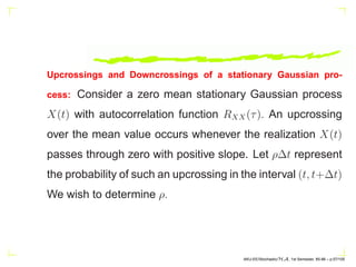 Upcrossings and Downcrossings of a stationary Gaussian pro-
cess: Consider a zero mean stationary Gaussian process
X(t) with autocorrelation function RXX(τ). An upcrossing
over the mean value occurs whenever the realization X(t)
passes through zero with positive slope. Let ρ∆t represent
the probability of such an upcrossing in the interval (t, t+∆t)
We wish to determine ρ.
AKU-EE/Stochastic/HA, 1st Semester, 85-86 – p.57/105
 