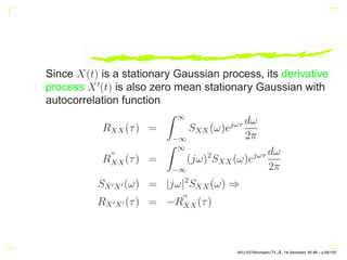 Since X(t) is a stationary Gaussian process, its derivative
process X′
(t) is also zero mean stationary Gaussian with
autocorrelation function
RXX(τ) =
Z ∞
−∞
SXX(ω)ejωτ dω
2π
R
′′
XX(τ) =
Z ∞
−∞
(jω)2
SXX(ω)ejωτ dω
2π
SX′X′ (ω) = |jω|2
SXX(ω) ⇒
RX′X′ (τ) = −R
′′
XX(τ)
AKU-EE/Stochastic/HA, 1st Semester, 85-86 – p.58/105
 
