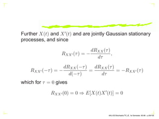 Further X(t) and X′
(t) and are jointly Gaussian stationary
processes, and since
RXX′ (τ) = −
dRXX(τ)
dτ
,
RXX′ (−τ) = −
dRXX(−τ)
d(−τ)
=
dRXX(τ)
dτ
= −RXX′ (τ)
which for τ = 0 gives
RXX′ (0) = 0 ⇒ E[X(t)X′
(t)] = 0
AKU-EE/Stochastic/HA, 1st Semester, 85-86 – p.59/105
 