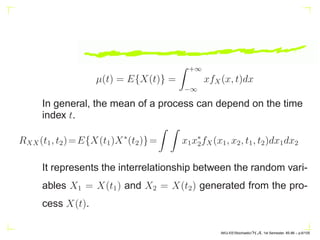 µ(t) = E{X(t)} =
Z +∞
−∞
xfX(x, t)dx
In general, the mean of a process can depend on the time
index t.
RXX(t1, t2)=E{X(t1)X∗
(t2)}=
Z Z
x1x∗
2fX(x1, x2, t1, t2)dx1dx2
It represents the interrelationship between the random vari-
ables X1 = X(t1) and X2 = X(t2) generated from the pro-
cess X(t).
AKU-EE/Stochastic/HA, 1st Semester, 85-86 – p.6/105
 