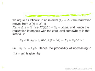 we argue as follows: In an interval (t, t + ∆t) the realization
moves from X(t) = X1 to
X(t + ∆t) = X(t) + X′
(t)∆t = X1 + X2∆t, and hence the
realization intersects with the zero level somewhere in that
interval if
X1  0, X2  0, and X(t + ∆t) = X1 + X2∆t  0
i.e., X1  −X2∆t Hence the probability of upcrossing in
(t, t + ∆t) is given by
AKU-EE/Stochastic/HA, 1st Semester, 85-86 – p.61/105
 