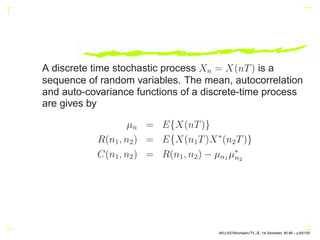 A discrete time stochastic process Xn = X(nT) is a
sequence of random variables. The mean, autocorrelation
and auto-covariance functions of a discrete-time process
are gives by
µn = E{X(nT)}
R(n1, n2) = E{X(n1T)X∗
(n2T)}
C(n1, n2) = R(n1, n2) − µn1 µ∗
n2
AKU-EE/Stochastic/HA, 1st Semester, 85-86 – p.65/105
 