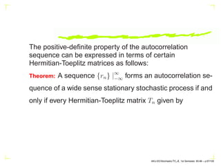 The positive-definite property of the autocorrelation
sequence can be expressed in terms of certain
Hermitian-Toeplitz matrices as follows:
Theorem: A sequence {rn} |∞
−∞ forms an autocorrelation se-
quence of a wide sense stationary stochastic process if and
only if every Hermitian-Toeplitz matrix Tn given by
AKU-EE/Stochastic/HA, 1st Semester, 85-86 – p.67/105
 