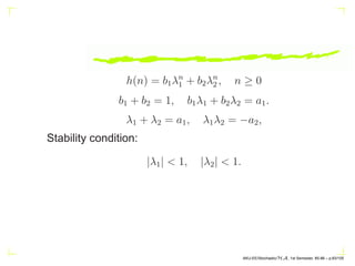 the transfer function H(z) is rational with p poles and q zeros
that determine the model order of the underlying system.
X(n) undergoes regression over p of its previous values and
at the same time a moving average based on W(n), W(n −
1), · · · , W(n − q) of the input over (q + 1) values is added
to it, thus generating an Auto Regressive Moving Average
(ARMA (p, q)) process X(n).
AKU-EE/Stochastic/HA, 1st Semester, 85-86 – p.73/105
 