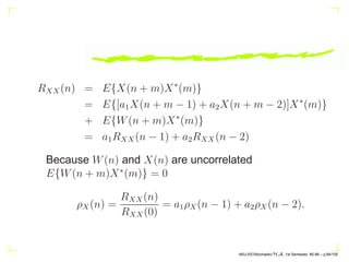 Generally the input {W(n)} represents a sequence of
uncorrelated random variables of zero mean and constant
variance σ2
W so that
RWW (n) = σ2
W δ(n).
If in addition, {W(n)} is normally distributed then the
output {X(n)} also represents a strict-sense stationary
normal process.
If q = 0, then we have an AR(p) process (all-pole process),
and if p = 0, then an MA(q)
AKU-EE/Stochastic/HA, 1st Semester, 85-86 – p.74/105
 