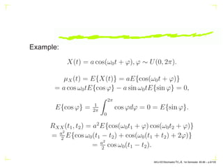 Example:
X(t) = a cos(ω0t + ϕ), ϕ ∼ U(0, 2π).
µX(t) = E{X(t)} = aE{cos(ω0t + ϕ)}
= a cos ω0tE{cos ϕ} − a sin ω0tE{sin ϕ} = 0,
E{cos ϕ} = 1
2π
Z 2π
0
cos ϕdϕ = 0 = E{sin ϕ}.
RXX(t1, t2) = a2
E{cos(ω0t1 + ϕ) cos(ω0t2 + ϕ)}
= a2
2
E{cos ω0(t1 − t2) + cos(ω0(t1 + t2) + 2ϕ)}
= a2
2
cos ω0(t1 − t2).
AKU-EE/Stochastic/HA, 1st Semester, 85-86 – p.9/105
 