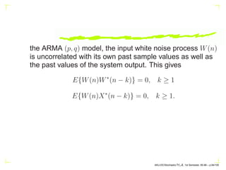 RXX(n) = E{X(n + m)X∗
(m)}
= E{[a1X(n + m − 1) + a2X(n + m − 2)]X∗
(m)}
+ E{W(n + m)X∗
(m)}
= a1RXX(n − 1) + a2RXX(n − 2)
Because W(n) and X(n) are uncorrelated
E{W(n + m)X∗
(m)} = 0
ρX(n) =
RXX(n)
RXX(0)
= a1ρX(n − 1) + a2ρX(n − 2).
AKU-EE/Stochastic/HA, 1st Semester, 85-86 – p.84/105
 
