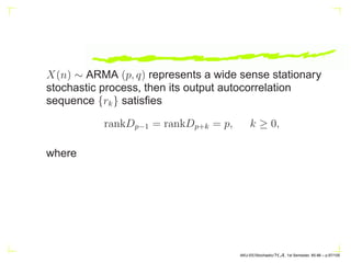 ARMA(p, q) system has only p + q + 1 independent
coefficients, and hence its impulse response sequence
{hk} also must exhibit a similar dependence among them.
An old result due to Kronecker (1881) states that the nec-
essary and sufficient condition for H(z) =
P∞
k=0 h(n)z−n
to
represent a rational system (ARMA) is that
AKU-EE/Stochastic/HA, 1st Semester, 85-86 – p.87/105
 