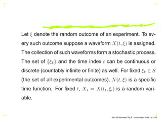 Let ξ denote the random outcome of an experiment. To ev-
ery such outcome suppose a waveform X(t, ξ) is assigned.
The collection of such waveforms form a stochastic process.
The set of {ξk} and the time index t can be continuous or
discrete (countably infinite or finite) as well. For fixed ξk ∈ S
(the set of all experimental outcomes), X(t, ξ) is a specific
time function. For fixed t, X1 = X(t1, ξi) is a random vari-
able.
AKU-EE/Stochastic/HA, 1st Semester, 85-86 – p.1/105
 