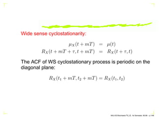 Wide sense cyclostationarity:
µX(t + mT) = µ(t)
RX(t + mT + τ, t + mT) = RX(t + τ, t)
The ACF of WS cyclostationary process is periodic on the
diagonal plane:
RX(t1 + mT, t2 + mT) = RX(t1, t2)
AKU-EE/Stochastic/HA, 1st Semester, 85-86 – p.1/46
 