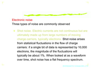Electronic noise
Three types of noise are commonly observed
Shot noise. Electric currents are not continuous but are
ultimately made up from large numbers of moving
charge carriers, typically electrons. Shot noise arises
from statistical fluctuations in the flow of charge
carriers: if a single bit of data is represented by 10,000
electrons, the magnitude of the fluctuations will
typically be about 1%. When looked at as a waveform
over time, shot noise has a flat frequency spectrum.
AKU-EE/Stochastic/HA, 1st Semester, 85-86 – p.1/123
 