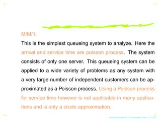 M/M/1:
This is the simplest queueing system to analyze. Here the
arrival and service time are poisson process. The system
...