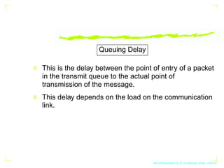 Queuing Delay
This is the delay between the point of entry of a packet
in the transmit queue to the actual point of
transm...