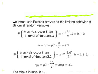 we introduced Poisson arrivals as the limiting behavior of
Binomial random variables.
P

k arrivals occur in an
interval of duration ∆

= e−λ λk
k!
, k = 0, 1, 2, · · ·
λ = np = µT ·
∆
T
= µ∆
P

k arrivals occur in an
interval of duration 2∆

= e−2λ (2λ)k
k!
, k = 0, 1, 2, · · · ,
np1 = µT ·
2∆
T
= 2µ∆ = 2λ.
The whole interval is T. AKU-EE/Stochastic/HA, 1st Semester, 85-86 – p.1/63
 
