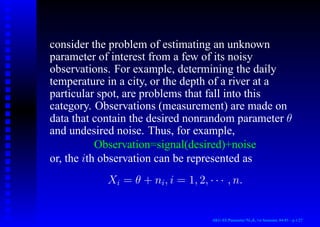 consider the problem of estimating an unknown
parameter of interest from a few of its noisy
observations. For example, determining the daily
temperature in a city, or the depth of a river at a
particular spot, are problems that fall into this
category. Observations (measurement) are made on
data that contain the desired nonrandom parameter θ
and undesired noise. Thus, for example,
Observation=signal(desired)+noise
or, the ith observation can be represented as
Xi = θ + ni, i = 1, 2, · · · , n.
AKU-EE/Parameter/HA, 1st Semester, 84-85 – p.1/27
 