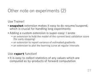 Other note on experiments (2)
Use Trainer!
• snapshot extension makes it easy to do resume/suspend,
which is crucial for h...