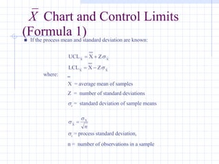 X   Chart and Control Limits (Formula 1)      If the process mean and standard deviation are known:   where:  _ X  = average mean of samples Z  =  number of standard deviations  x  =  standard deviation of sample means  x  = process standard deviation, n =  number of observations in a sample 