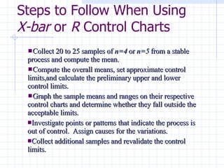 Steps to Follow When Using  X-bar  or  R  Control Charts Collect 20 to 25 samples of  n=4  or  n=5  from a stable process and compute the mean. Compute the overall means, set approximate control limits,and calculate the preliminary upper and lower control limits. Graph the sample means and ranges on their respective control charts and determine whether they fall outside the acceptable limits. Investigate points or patterns that indicate the process is out of control.  Assign causes for the variations. Collect additional samples and revalidate the control limits. 
