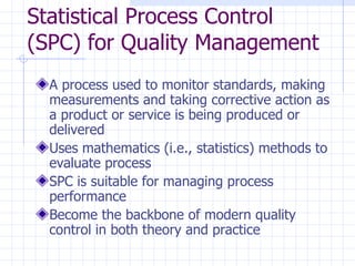 Statistical Process Control (SPC) for Quality Management A process used to monitor standards, making measurements and taking corrective action as a product or service is being produced or delivered Uses mathematics (i.e., statistics) methods to evaluate process SPC is suitable for managing process performance Become the backbone of modern quality control in both theory and practice 