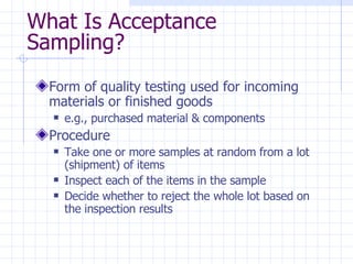 Form of quality testing used for incoming materials or finished goods e.g., purchased material & components Procedure Take one or more samples at random from a lot (shipment) of items Inspect each of the items in the sample Decide whether to reject the whole lot based on the inspection results What Is Acceptance Sampling? 