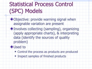 Objective: provide warning signal when assignable variation are present Involves collecting (sampling), organizing (apply appropriate charts), & interpreting data (identify the sources of quality problem)  Used to Control the process as products are produced Inspect samples of finished products Statistical Process Control (SPC) Models 