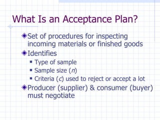 Set of procedures for inspecting incoming materials or finished goods Identifies Type of sample Sample size ( n ) Criteria ( c ) used to reject or accept a lot Producer (supplier) & consumer (buyer) must negotiate What Is an Acceptance Plan? 