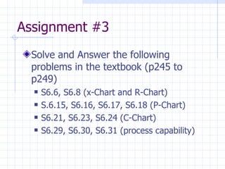 Assignment #3  Solve and Answer the following problems in the textbook (p245 to p249) S6.6, S6.8 (x-Chart and R-Chart) S.6.15, S6.16, S6.17, S6.18 (P-Chart) S6.21, S6.23, S6.24 (C-Chart) S6.29, S6.30, S6.31 (process capability) 