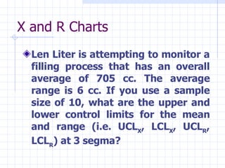 X and R Charts Len Liter is attempting to monitor a filling process that has an overall average of 705 cc. The average range is 6 cc. If you use a sample size of 10, what are the upper and lower control limits for the mean and range (i.e. UCL X , LCL X , UCL R , LCL R ) at 3 segma? 