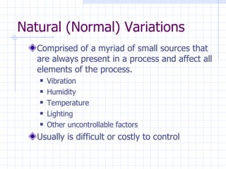 Natural (Normal) Variations Comprised of a myriad of small sources that are always present in a process and affect all elements of the process. Vibration Humidity  Temperature  Lighting Other uncontrollable factors Usually is difficult or costly to control 