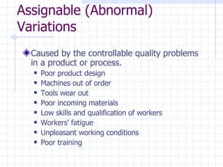 Assignable (Abnormal) Variations Caused by the controllable quality problems in a product or process.  Poor product design Machines out of order Tools wear out Poor incoming materials Low skills and qualification of workers Workers’ fatigue Unpleasant working conditions Poor training  