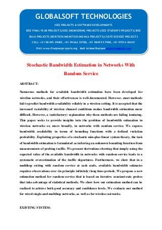 GLOBALSOFT TECHNOLOGIES 
Stochastic Bandwidth Estimation in Networks With 
Random Service 
ABSTRACT: 
Numerous methods for available bandwidth estimation have been developed for 
wireline networks, and their effectiveness is well-documented. However, most methods 
fail to predict bandwidth availability reliably in a wireless setting. It is accepted that the 
increased variability of wireless channel conditions makes bandwidth estimation more 
difficult. However, a (satisfactory) explanation why these methods are failing ismissing. 
This paper seeks to provide insights into the problem of bandwidth estimation in 
wireless networks or, more broadly, in networks with random service. We express 
bandwidth availability in terms of bounding functions with a defined violation 
probability. Exploiting properties of a stochastic min-plus linear system theory, the task 
of bandwidth estimation is formulated as inferring an unknown bounding function from 
measurements of probing traffic. We present derivations showing that simply using the 
expected value of the available bandwidth in networks with random service leads to a 
systematic overestimation of the traffic departures. Furthermore, we show that in a 
multihop setting with random service at each node, available bandwidth estimates 
requires observations over (in principle infinitely) long time periods. We propose a new 
estimation method for random service that is based on iterative constant-rate probes 
that take advantage of statistical methods. We show how our estimation method can be 
realized to achieve both good accuracy and confidence levels. We evaluate our method 
for wired single-and multihop networks, as well as for wireless networks. 
EXISTING SYSTEM: 
IEEE PROJECTS & SOFTWARE DEVELOPMENTS 
IEEE FINAL YEAR PROJECTS|IEEE ENGINEERING PROJECTS|IEEE STUDENTS PROJECTS|IEEE 
BULK PROJECTS|BE/BTECH/ME/MTECH/MS/MCA PROJECTS|CSE/IT/ECE/EEE PROJECTS 
CELL: +91 98495 39085, +91 99662 35788, +91 98495 57908, +91 97014 40401 
Visit: www.finalyearprojects.org Mail to:ieeefinalsemprojects@gmail.com 
 