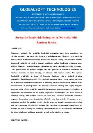 GLOBALSOFT TECHNOLOGIES 
Stochastic Bandwidth Estimation in Networks With 
Random Service 
ABSTRACT: 
Numerous methods for available bandwidth estimation have been developed for 
wireline networks, and their effectiveness is well-documented. However, most methods 
fail to predict bandwidth availability reliably in a wireless setting. It is accepted that the 
increased variability of wireless channel conditions makes bandwidth estimation more 
difficult. However, a (satisfactory) explanation why these methods are failing ismissing. 
This paper seeks to provide insights into the problem of bandwidth estimation in 
wireless networks or, more broadly, in networks with random service. We express 
bandwidth availability in terms of bounding functions with a defined violation 
probability. Exploiting properties of a stochastic min-plus linear system theory, the task 
of bandwidth estimation is formulated as inferring an unknown bounding function from 
measurements of probing traffic. We present derivations showing that simply using the 
expected value of the available bandwidth in networks with random service leads to a 
systematic overestimation of the traffic departures. Furthermore, we show that in a 
multihop setting with random service at each node, available bandwidth estimates 
requires observations over (in principle infinitely) long time periods. We propose a new 
estimation method for random service that is based on iterative constant-rate probes 
that take advantage of statistical methods. We show how our estimation method can be 
realized to achieve both good accuracy and confidence levels. We evaluate our method 
for wired single-and multihop networks, as well as for wireless networks. 
EXISTING SYSTEM: 
IEEE PROJECTS & SOFTWARE DEVELOPMENTS 
IEEE FINAL YEAR PROJECTS|IEEE ENGINEERING PROJECTS|IEEE STUDENTS PROJECTS|IEEE 
BULK PROJECTS|BE/BTECH/ME/MTECH/MS/MCA PROJECTS|CSE/IT/ECE/EEE PROJECTS 
CELL: +91 98495 39085, +91 99662 35788, +91 98495 57908, +91 97014 40401 
Visit: www.finalyearprojects.org Mail to:ieeefinalsemprojects@gmail.com 
 