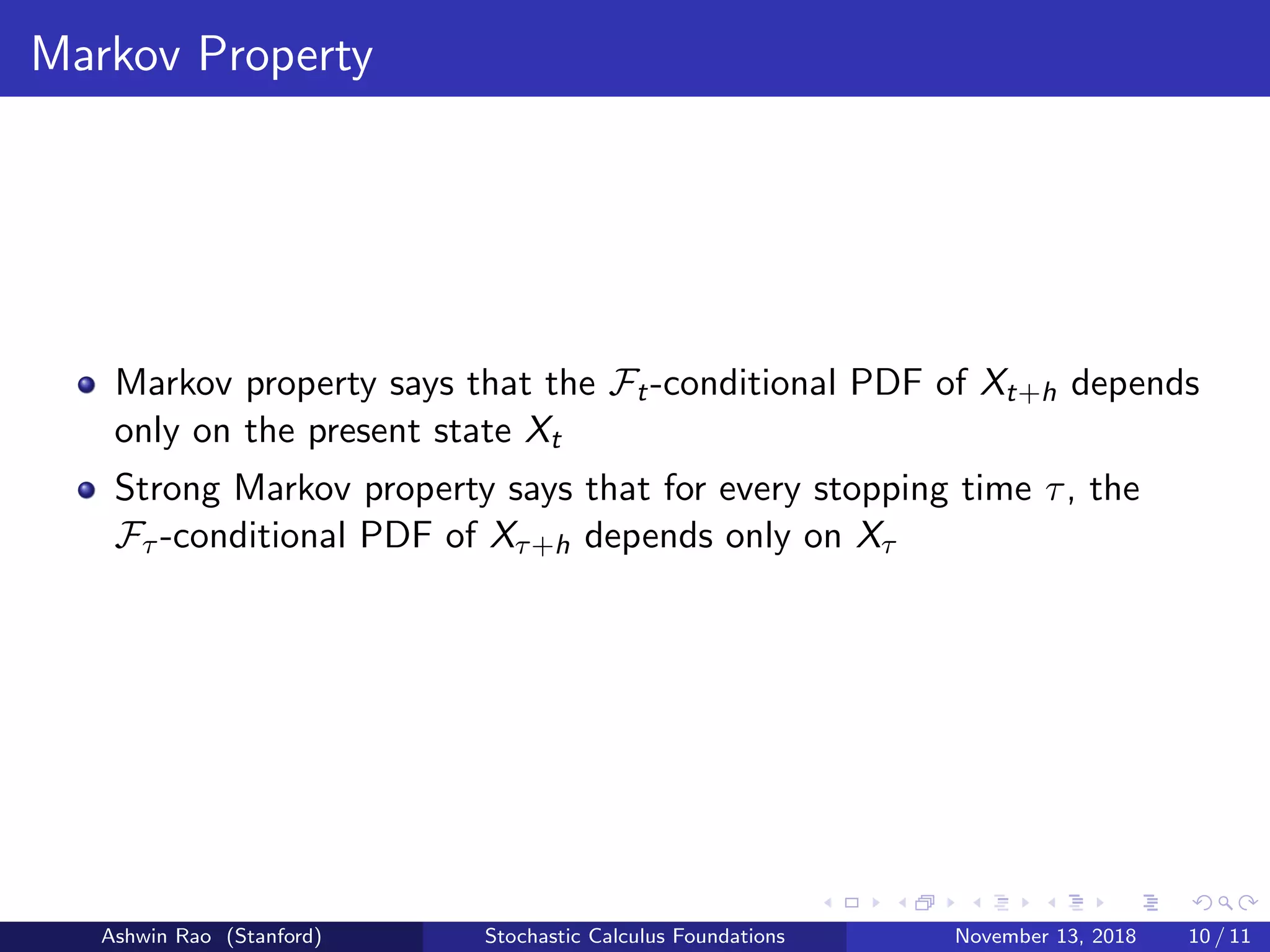 Markov Property
Markov property says that the Ft-conditional PDF of Xt+h depends
only on the present state Xt
Strong Markov property says that for every stopping time τ, the
Fτ -conditional PDF of Xτ+h depends only on Xτ
Ashwin Rao (Stanford) Stochastic Calculus Foundations November 13, 2018 10 / 11
 