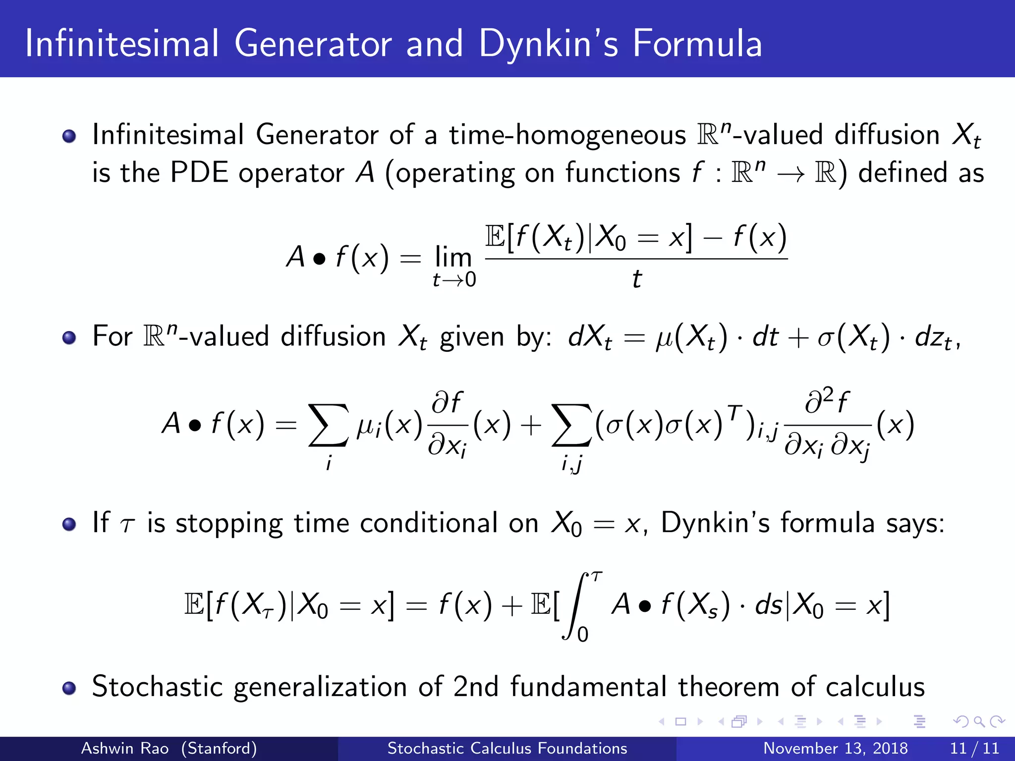 Inﬁnitesimal Generator and Dynkin’s Formula
Inﬁnitesimal Generator of a time-homogeneous Rn-valued diﬀusion Xt
is the PDE operator A (operating on functions f : Rn → R) deﬁned as
A • f (x) = lim
t→0
E[f (Xt)|X0 = x] − f (x)
t
For Rn-valued diﬀusion Xt given by: dXt = µ(Xt) · dt + σ(Xt) · dzt,
A • f (x) =
i
µi (x)
∂f
∂xi
(x) +
i,j
(σ(x)σ(x)T
)i,j
∂2f
∂xi ∂xj
(x)
If τ is stopping time conditional on X0 = x, Dynkin’s formula says:
E[f (Xτ )|X0 = x] = f (x) + E[
τ
0
A • f (Xs) · ds|X0 = x]
Stochastic generalization of 2nd fundamental theorem of calculus
Ashwin Rao (Stanford) Stochastic Calculus Foundations November 13, 2018 11 / 11
 