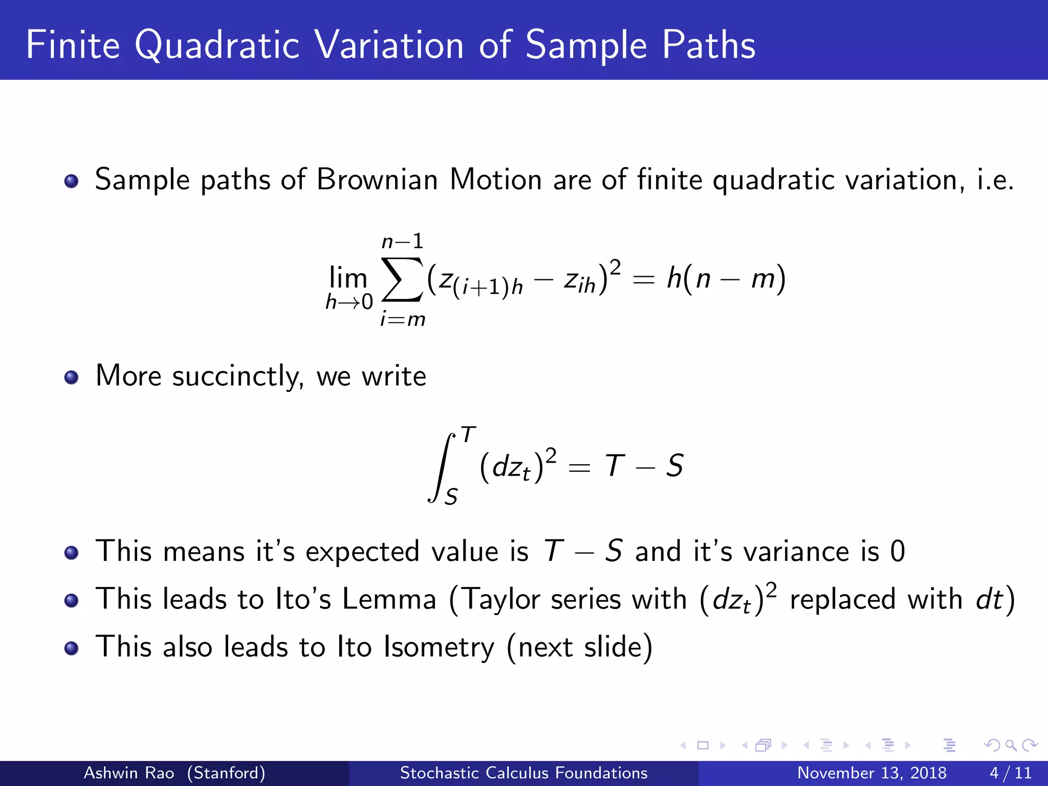 Finite Quadratic Variation of Sample Paths
Sample paths of Brownian Motion are of ﬁnite quadratic variation, i.e.
lim
h→0
n−1
i=m
(z(i+1)h − zih)2
= h(n − m)
More succinctly, we write
T
S
(dzt)2
= T − S
This means it’s expected value is T − S and it’s variance is 0
This leads to Ito’s Lemma (Taylor series with (dzt)2 replaced with dt)
This also leads to Ito Isometry (next slide)
Ashwin Rao (Stanford) Stochastic Calculus Foundations November 13, 2018 4 / 11
 